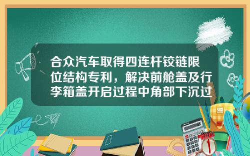 合众汽车取得四连杆铰链限位结构专利，解决前舱盖及行李箱盖开启过程中角部下沉过大问题