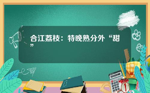 合江荔枝：特晚熟分外“甜”