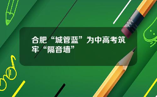 合肥“城管蓝”为中高考筑牢“隔音墙”