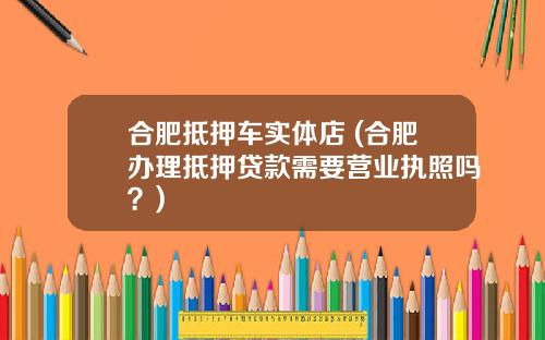合肥抵押车实体店 (合肥办理抵押贷款需要营业执照吗？)
