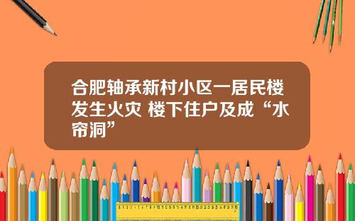 合肥轴承新村小区一居民楼发生火灾 楼下住户及成“水帘洞”