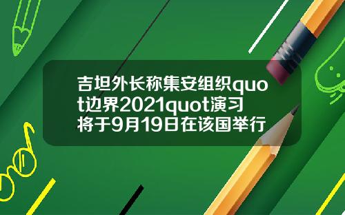 吉坦外长称集安组织quot边界2021quot演习将于9月19日在该国举行