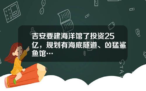 吉安要建海洋馆了投资25亿，规划有海底隧道、凶猛鲨鱼馆…
