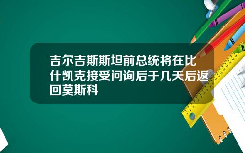 吉尔吉斯斯坦前总统将在比什凯克接受问询后于几天后返回莫斯科