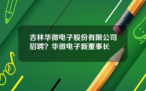 吉林华微电子股份有限公司招聘？华微电子新董事长