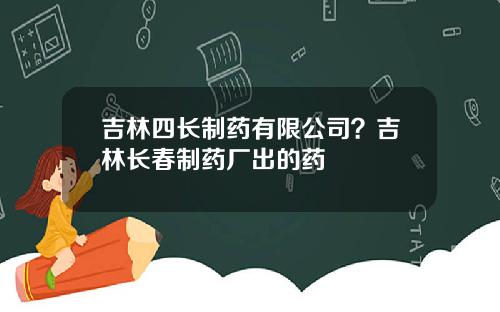 吉林四长制药有限公司？吉林长春制药厂出的药