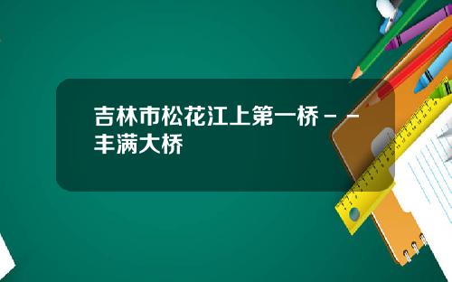 吉林市松花江上第一桥－－丰满大桥
