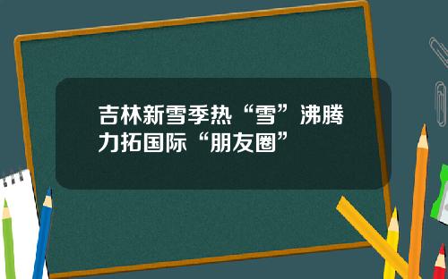 吉林新雪季热“雪”沸腾 力拓国际“朋友圈”