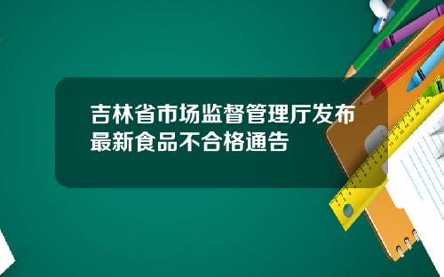 吉林省市场监督管理厅发布最新食品不合格通告