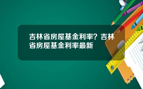 吉林省房屋基金利率？吉林省房屋基金利率最新