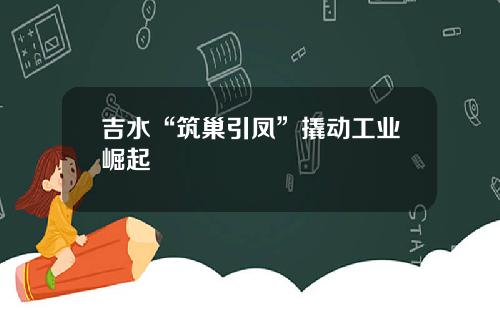 吉水“筑巢引凤”撬动工业崛起
