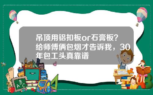 吊顶用铝扣板or石膏板?给师傅俩包烟才告诉我,30年包工头真靠谱 吊顶用铝扣板or石膏板?给师傅俩包烟才告诉我,30年包工头真靠谱