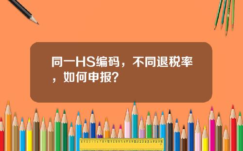 同一HS编码，不同退税率，如何申报？