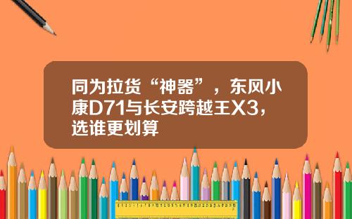 同为拉货“神器”，东风小康D71与长安跨越王X3，选谁更划算