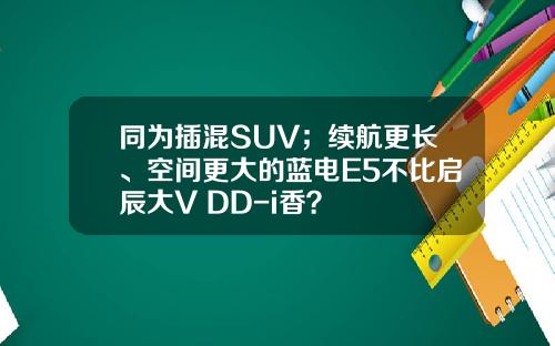 同为插混SUV；续航更长、空间更大的蓝电E5不比启辰大V DD-i香？