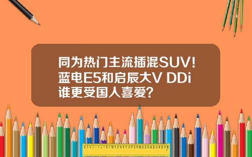 同为热门主流插混SUV！蓝电E5和启辰大V DDi谁更受国人喜爱？