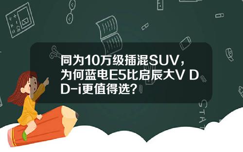同为10万级插混SUV，为何蓝电E5比启辰大V DD-i更值得选？