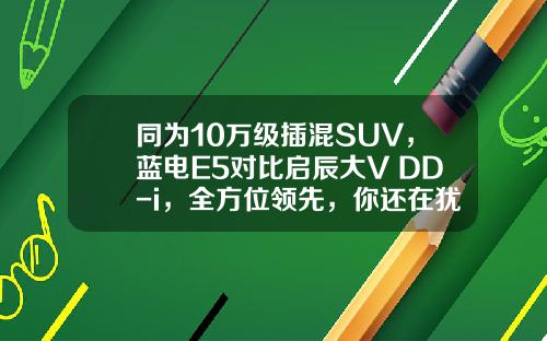 同为10万级插混SUV，蓝电E5对比启辰大V DD-i，全方位领先，你还在犹豫吗？