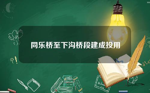 同乐桥至下沟桥段建成投用 同乐桥至下沟桥段建成投用
