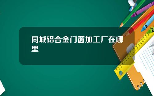 同城铝合金门窗加工厂在哪里