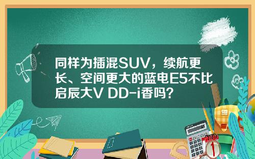 同样为插混SUV，续航更长、空间更大的蓝电E5不比启辰大V DD-i香吗？