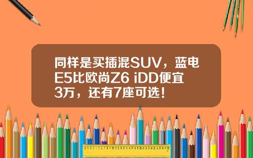 同样是买插混SUV，蓝电E5比欧尚Z6 iDD便宜3万，还有7座可选！