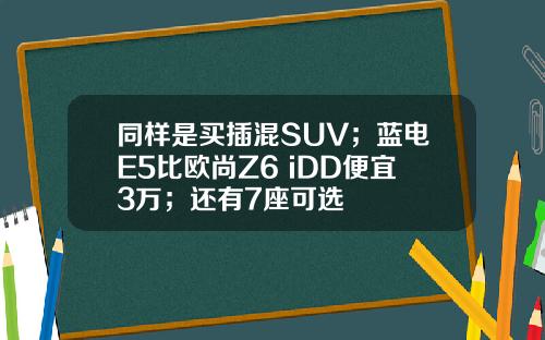 同样是买插混SUV；蓝电E5比欧尚Z6 iDD便宜3万；还有7座可选
