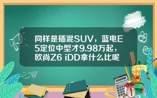 同样是插混SUV，蓝电E5定位中型才9.98万起，欧尚Z6 iDD拿什么比呢？