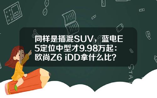 同样是插混SUV，蓝电E5定位中型才9.98万起：欧尚Z6 iDD拿什么比？