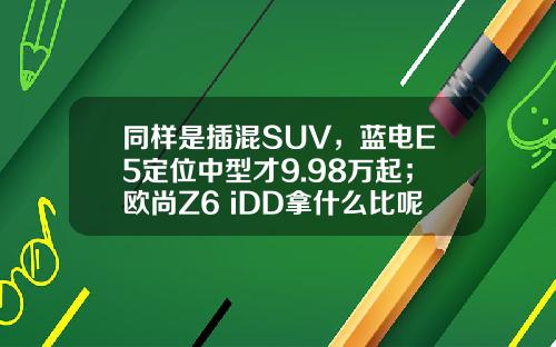 同样是插混SUV，蓝电E5定位中型才9.98万起；欧尚Z6 iDD拿什么比呢？