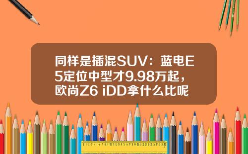 同样是插混SUV：蓝电E5定位中型才9.98万起，欧尚Z6 iDD拿什么比呢？