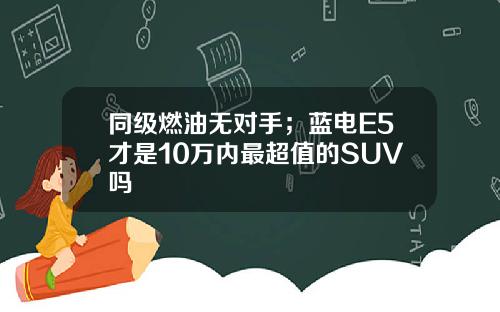 同级燃油无对手；蓝电E5才是10万内最超值的SUV吗