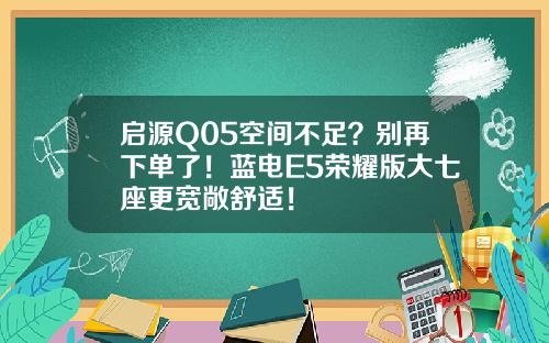 启源Q05空间不足？别再下单了！蓝电E5荣耀版大七座更宽敞舒适！