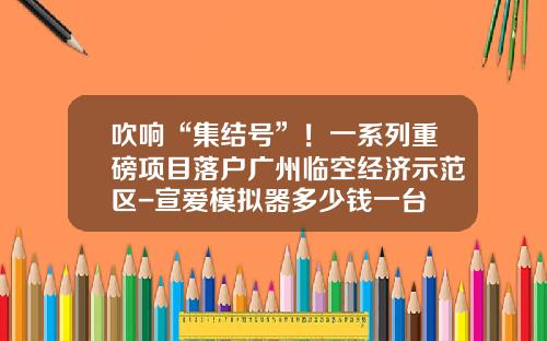 吹响“集结号”！一系列重磅项目落户广州临空经济示范区-宣爱模拟器多少钱一台
