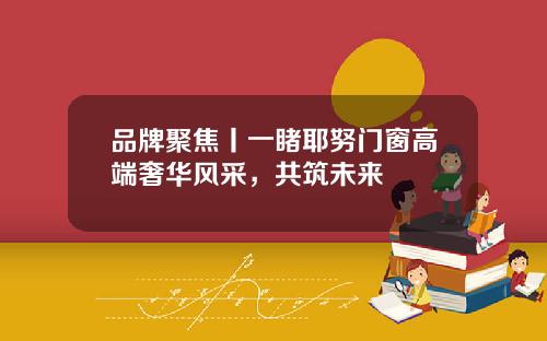 品牌聚焦丨一睹耶努门窗高端奢华风采，共筑未来