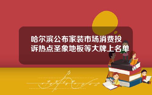 哈尔滨公布家装市场消费投诉热点圣象地板等大牌上名单