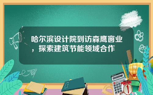 哈尔滨设计院到访森鹰窗业，探索建筑节能领域合作