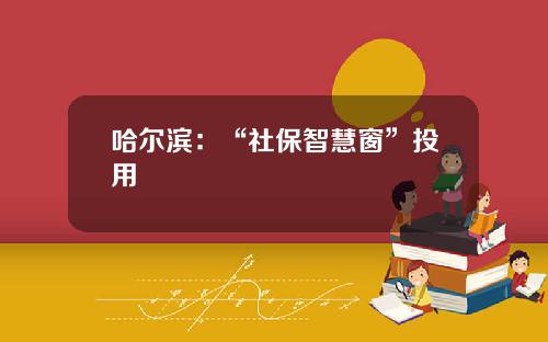 哈尔滨：“社保智慧窗”投用