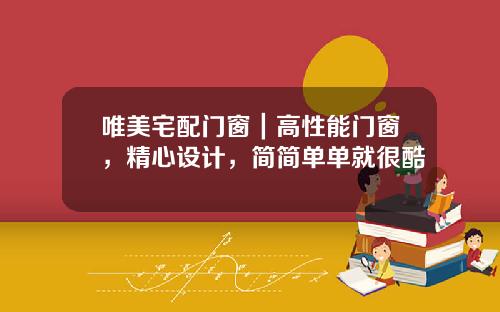唯美宅配门窗｜高性能门窗，精心设计，简简单单就很酷