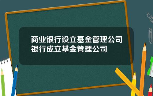 商业银行设立基金管理公司银行成立基金管理公司