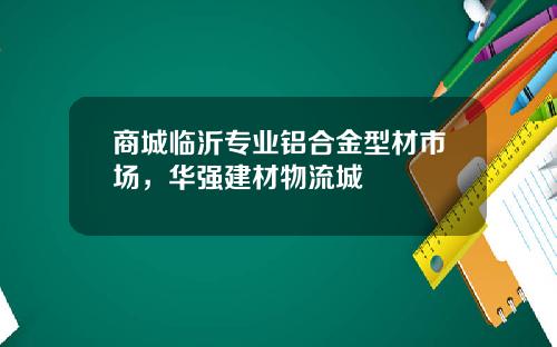 商城临沂专业铝合金型材市场，华强建材物流城