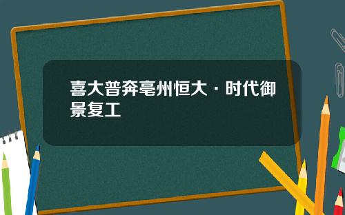 喜大普奔亳州恒大·时代御景复工