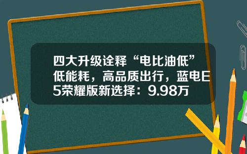 四大升级诠释“电比油低”低能耗，高品质出行，蓝电E5荣耀版新选择：9.98万元起！