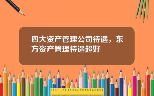 四大资产管理公司待遇，东方资产管理待遇超好