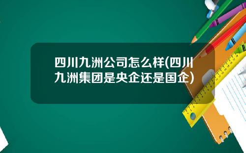 四川九洲公司怎么样(四川九洲集团是央企还是国企)