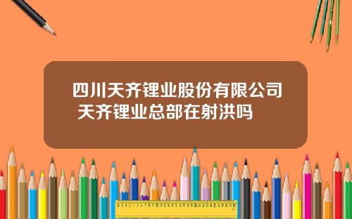 四川天齐锂业股份有限公司 天齐锂业总部在射洪吗
