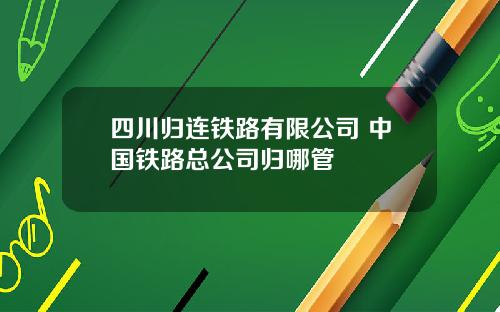 四川归连铁路有限公司 中国铁路总公司归哪管