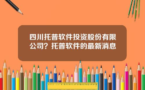 四川托普软件投资股份有限公司？托普软件的最新消息