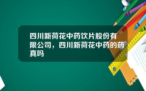 四川新荷花中药饮片股份有限公司，四川新荷花中药的药真吗