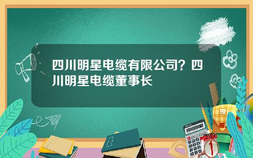 四川明星电缆有限公司？四川明星电缆董事长